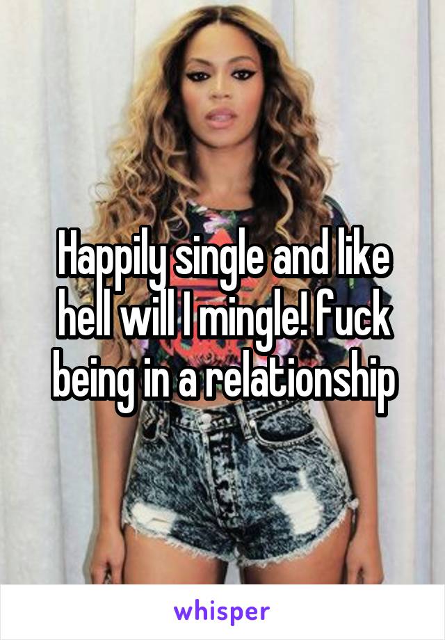 Happily single and like hell will I mingle! fuck being in a relationship