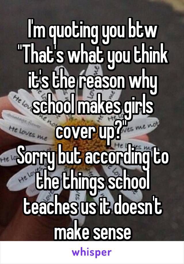 I'm quoting you btw
"That's what you think it's the reason why school makes girls cover up?" 
Sorry but according to the things school teaches us it doesn't make sense