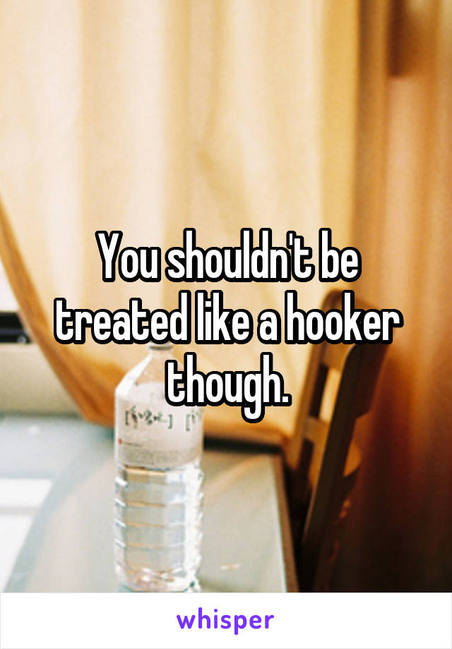 You shouldn't be treated like a hooker though.