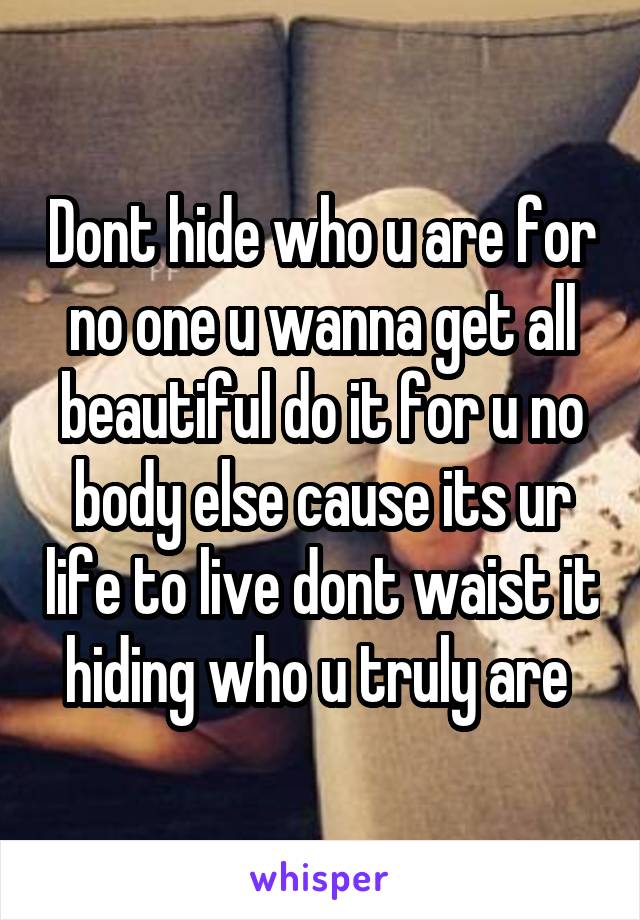 Dont hide who u are for no one u wanna get all beautiful do it for u no body else cause its ur life to live dont waist it hiding who u truly are 