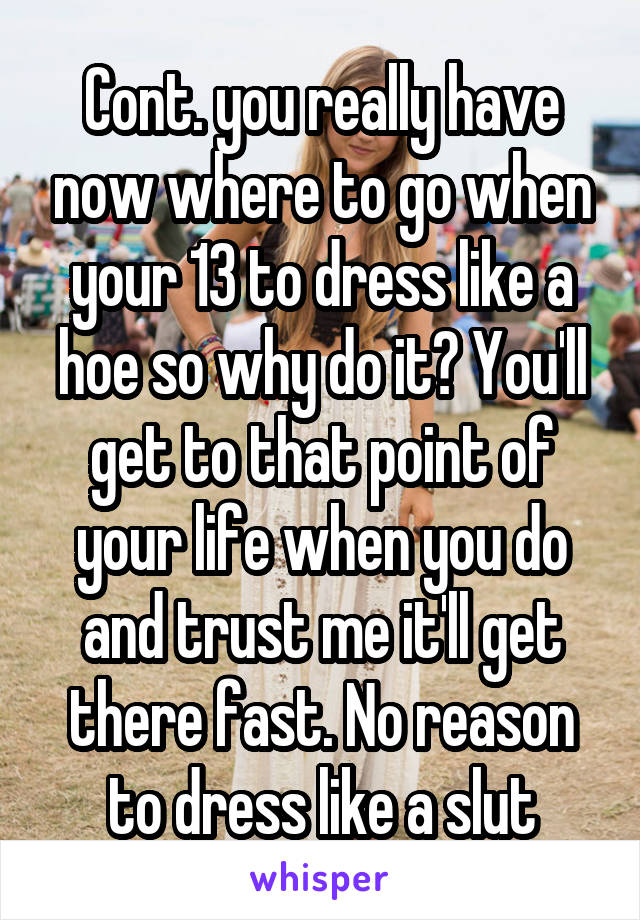 Cont. you really have now where to go when your 13 to dress like a hoe so why do it? You'll get to that point of your life when you do and trust me it'll get there fast. No reason to dress like a slut