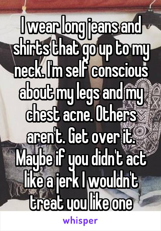 I wear long jeans and shirts that go up to my neck. I'm self conscious about my legs and my chest acne. Others aren't. Get over it. Maybe if you didn't act like a jerk I wouldn't treat you like one