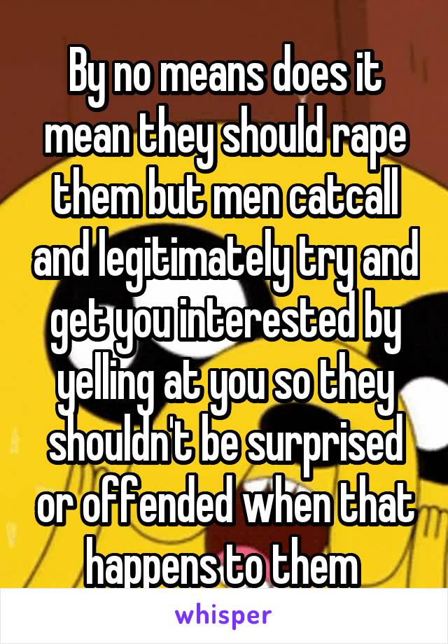 By no means does it mean they should rape them but men catcall and legitimately try and get you interested by yelling at you so they shouldn't be surprised or offended when that happens to them 