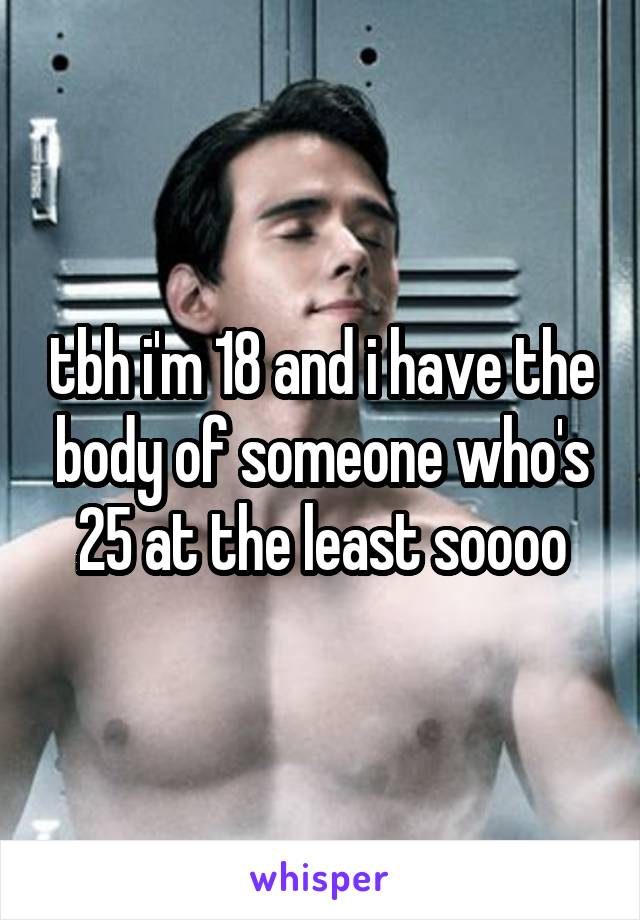 tbh i'm 18 and i have the body of someone who's 25 at the least soooo