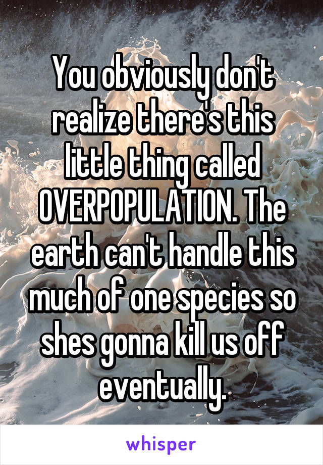 You obviously don't realize there's this little thing called OVERPOPULATION. The earth can't handle this much of one species so shes gonna kill us off eventually.