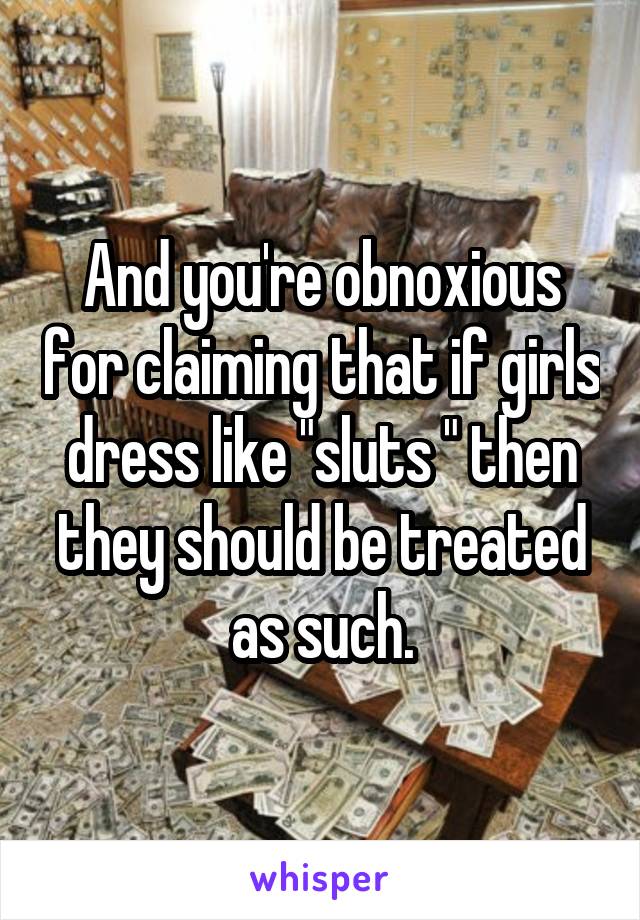 And you're obnoxious for claiming that if girls dress like "sluts " then they should be treated as such.