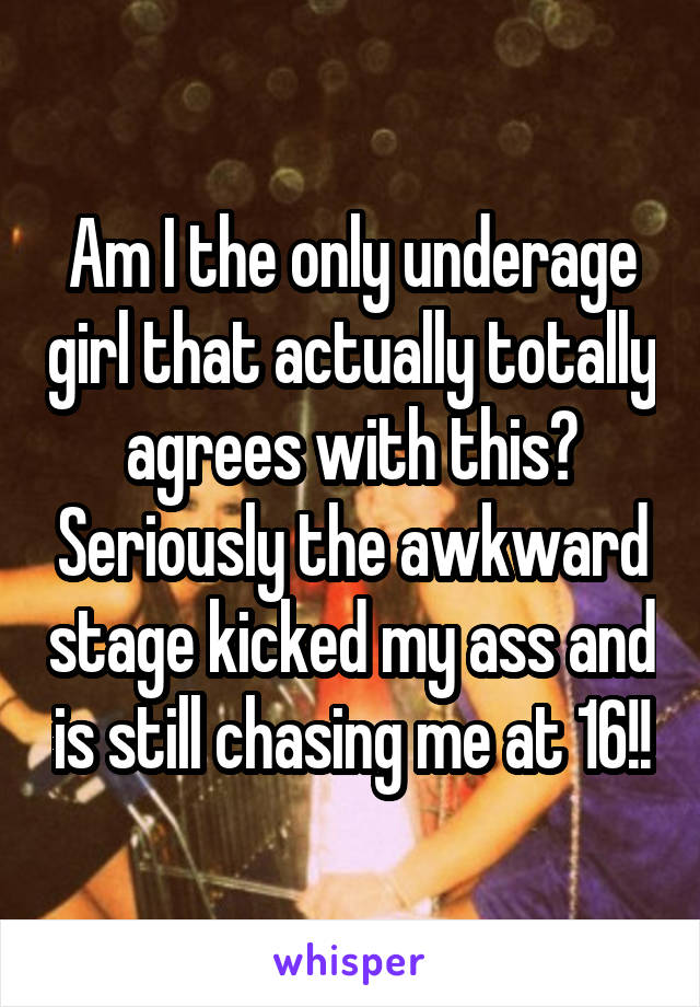 Am I the only underage girl that actually totally agrees with this? Seriously the awkward stage kicked my ass and is still chasing me at 16!!