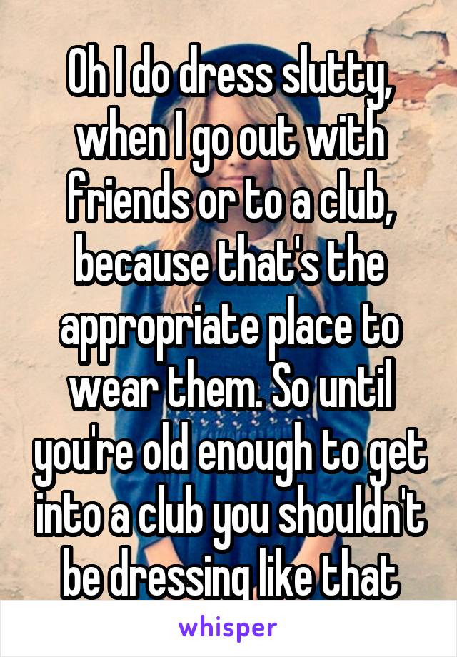 Oh I do dress slutty, when I go out with friends or to a club, because that's the appropriate place to wear them. So until you're old enough to get into a club you shouldn't be dressing like that