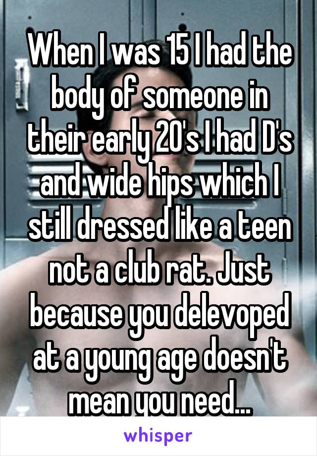 When I was 15 I had the body of someone in their early 20's I had D's and wide hips which I still dressed like a teen not a club rat. Just because you delevoped at a young age doesn't mean you need...