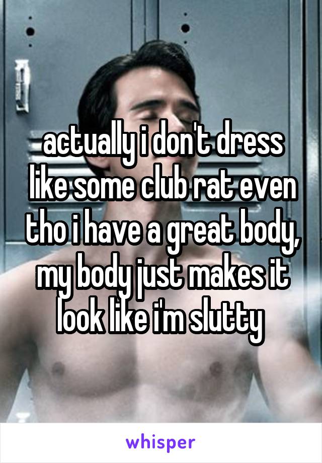 actually i don't dress like some club rat even tho i have a great body, my body just makes it look like i'm slutty 