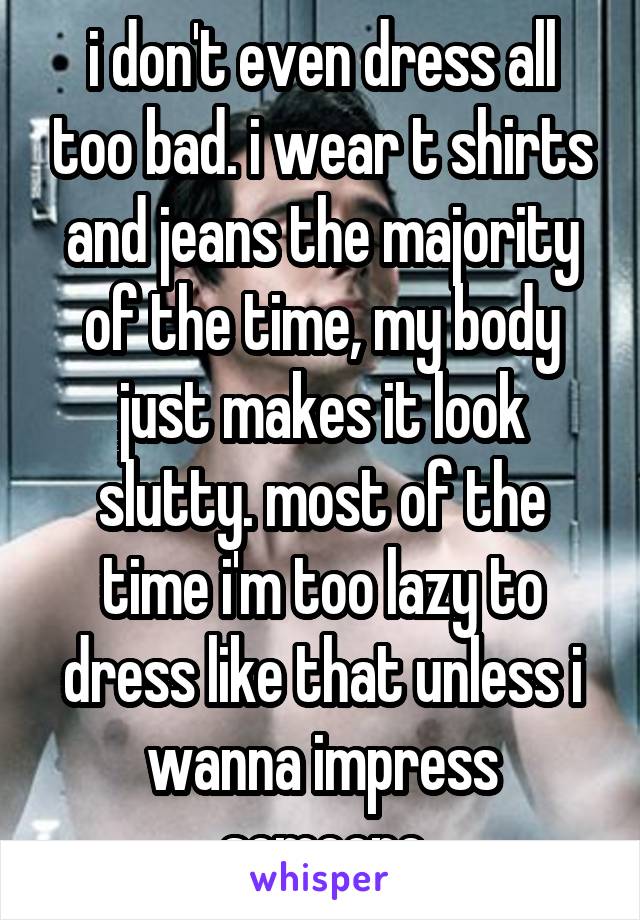 i don't even dress all too bad. i wear t shirts and jeans the majority of the time, my body just makes it look slutty. most of the time i'm too lazy to dress like that unless i wanna impress someone