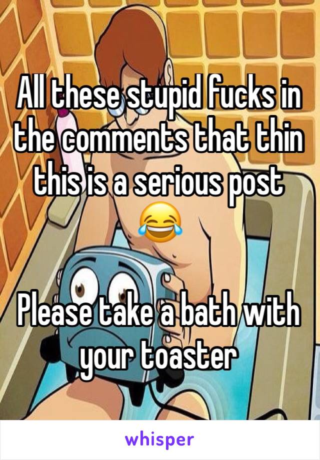 All these stupid fucks in the comments that thin this is a serious post 😂

Please take a bath with your toaster 