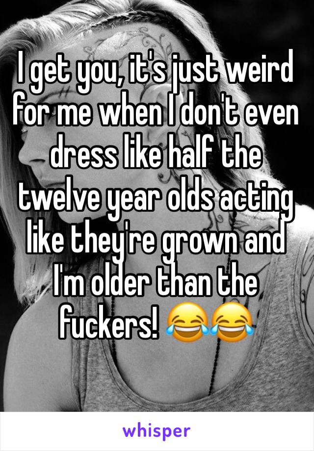 I get you, it's just weird for me when I don't even dress like half the twelve year olds acting like they're grown and I'm older than the fuckers! 😂😂