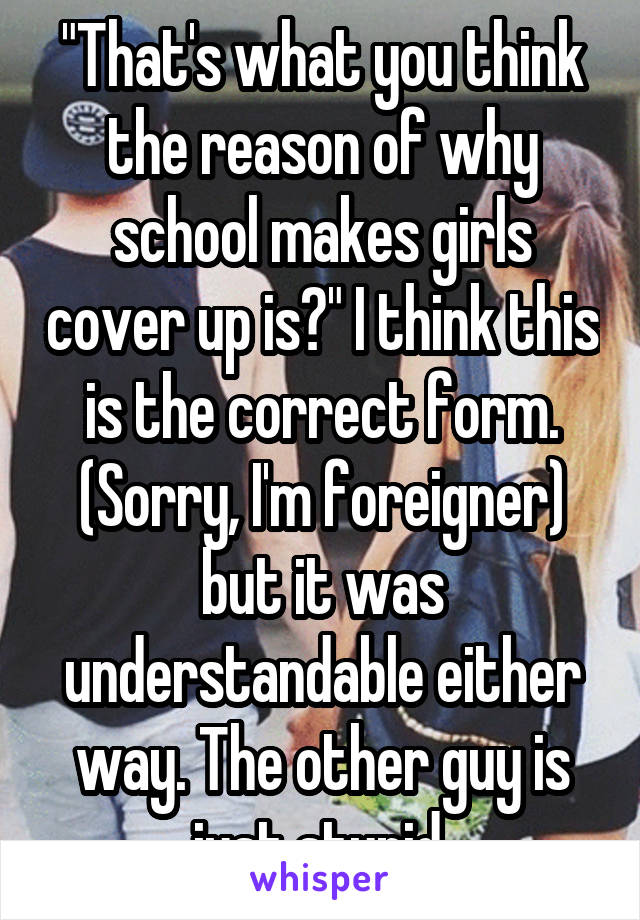 "That's what you think the reason of why school makes girls cover up is?" I think this is the correct form. (Sorry, I'm foreigner) but it was understandable either way. The other guy is just stupid.