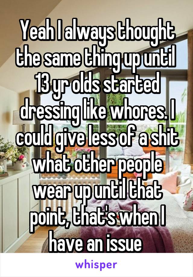 Yeah I always thought the same thing up until  13 yr olds started dressing like whores. I could give less of a shit what other people wear up until that point, that's when I have an issue 