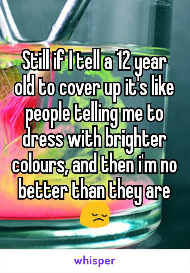 Still if I tell a 12 year old to cover up it's like people telling me to dress with brighter colours, and then i'm no better than they are 😔