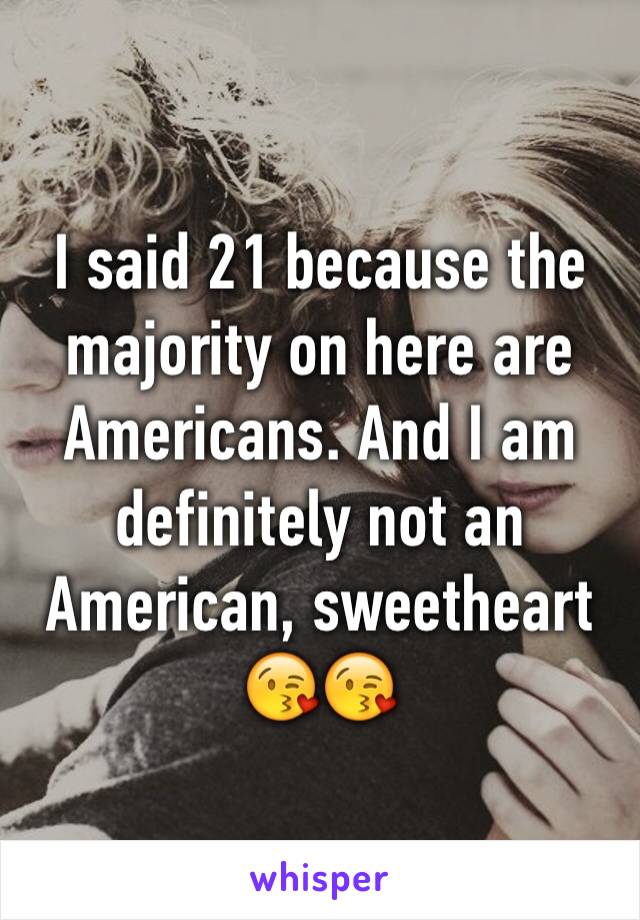 I said 21 because the majority on here are Americans. And I am definitely not an American, sweetheart 😘😘