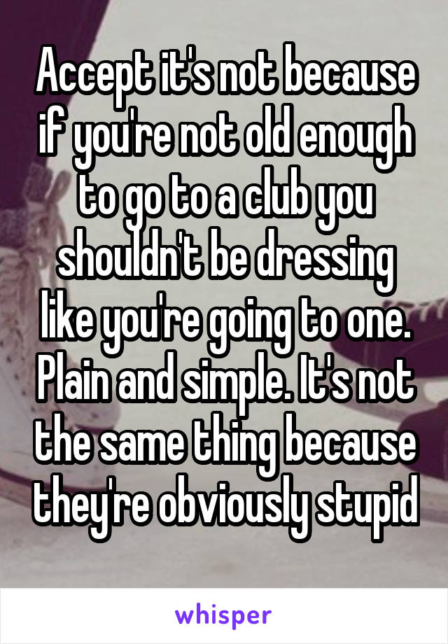 Accept it's not because if you're not old enough to go to a club you shouldn't be dressing like you're going to one. Plain and simple. It's not the same thing because they're obviously stupid 