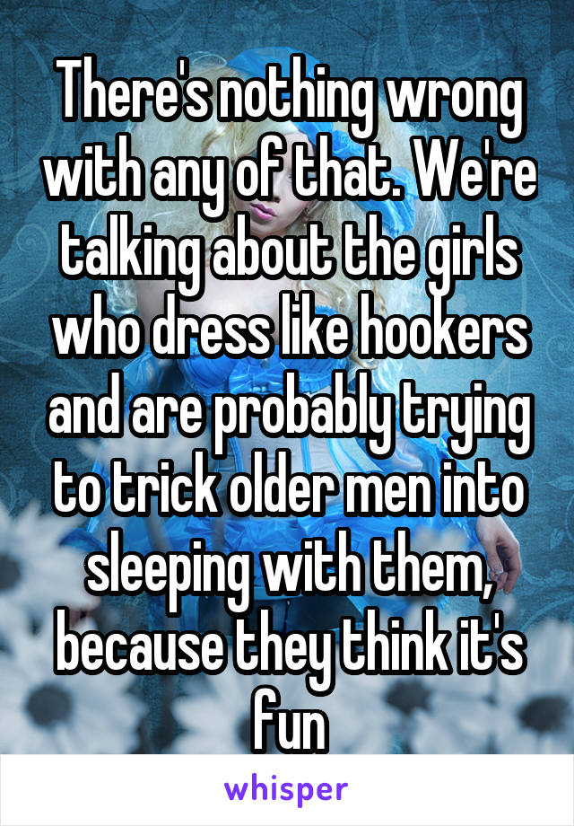 There's nothing wrong with any of that. We're talking about the girls who dress like hookers and are probably trying to trick older men into sleeping with them, because they think it's fun