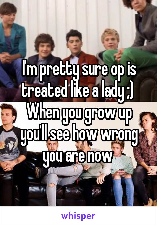 I'm pretty sure op is treated like a lady ;) 
When you grow up you'll see how wrong you are now 