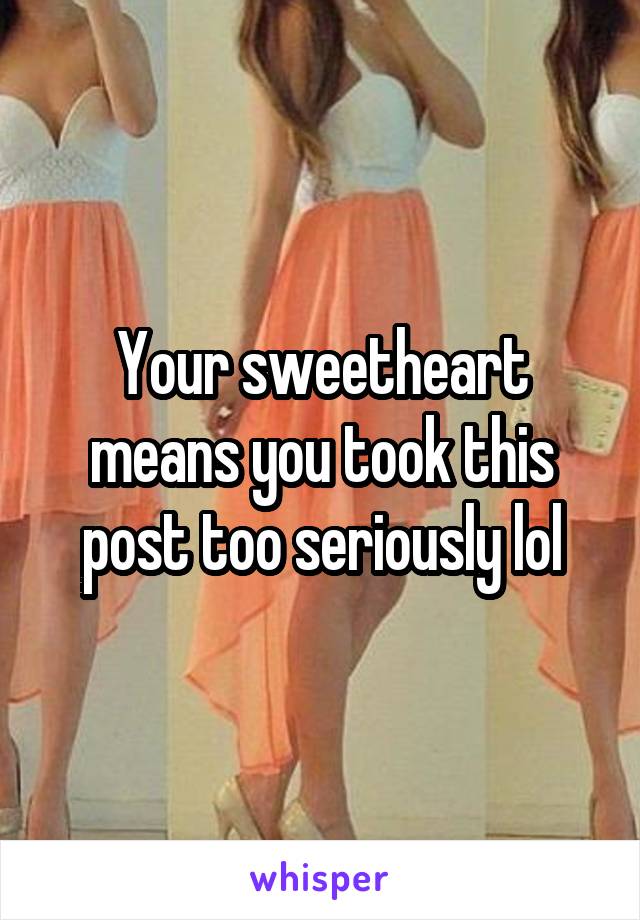 Your sweetheart means you took this post too seriously lol