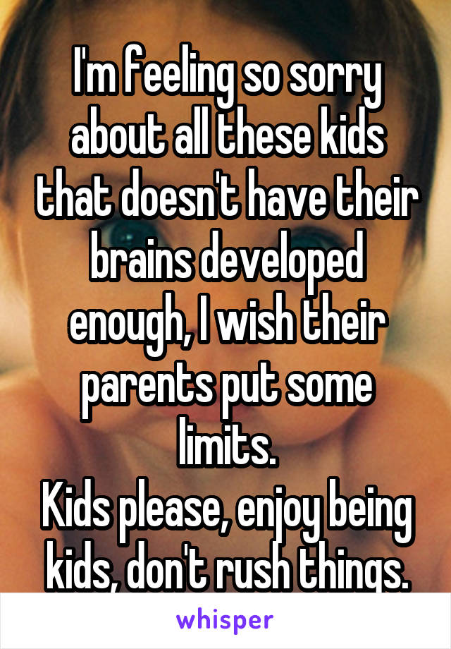 I'm feeling so sorry about all these kids that doesn't have their brains developed enough, I wish their parents put some limits.
Kids please, enjoy being kids, don't rush things.