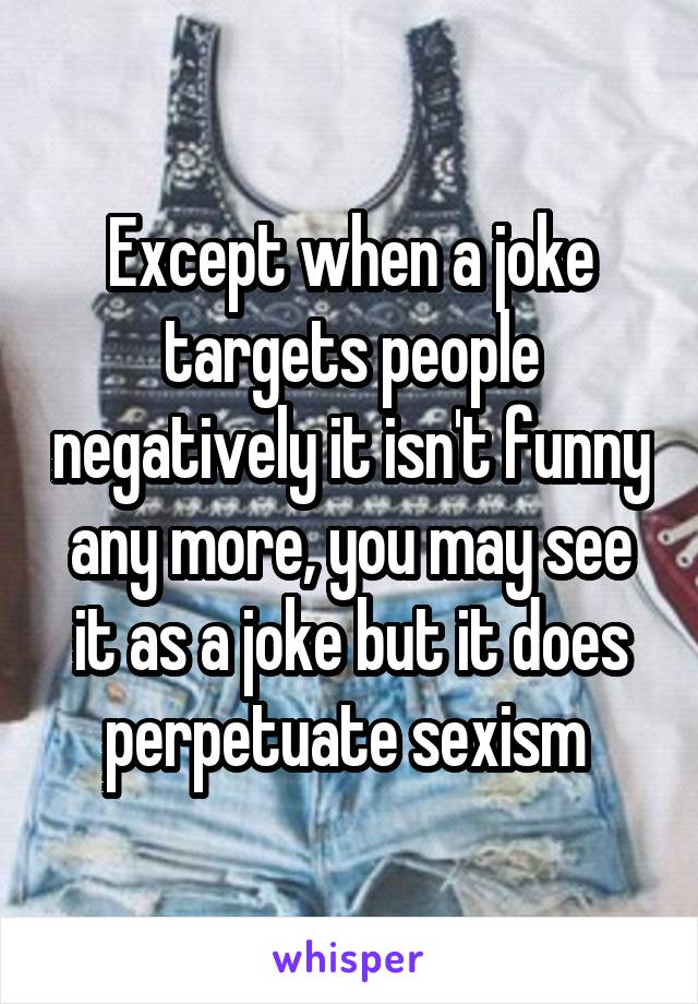 Except when a joke targets people negatively it isn't funny any more, you may see it as a joke but it does perpetuate sexism 