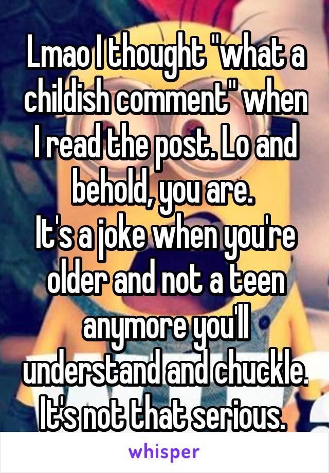 Lmao I thought "what a childish comment" when I read the post. Lo and behold, you are. 
It's a joke when you're older and not a teen anymore you'll understand and chuckle. It's not that serious. 