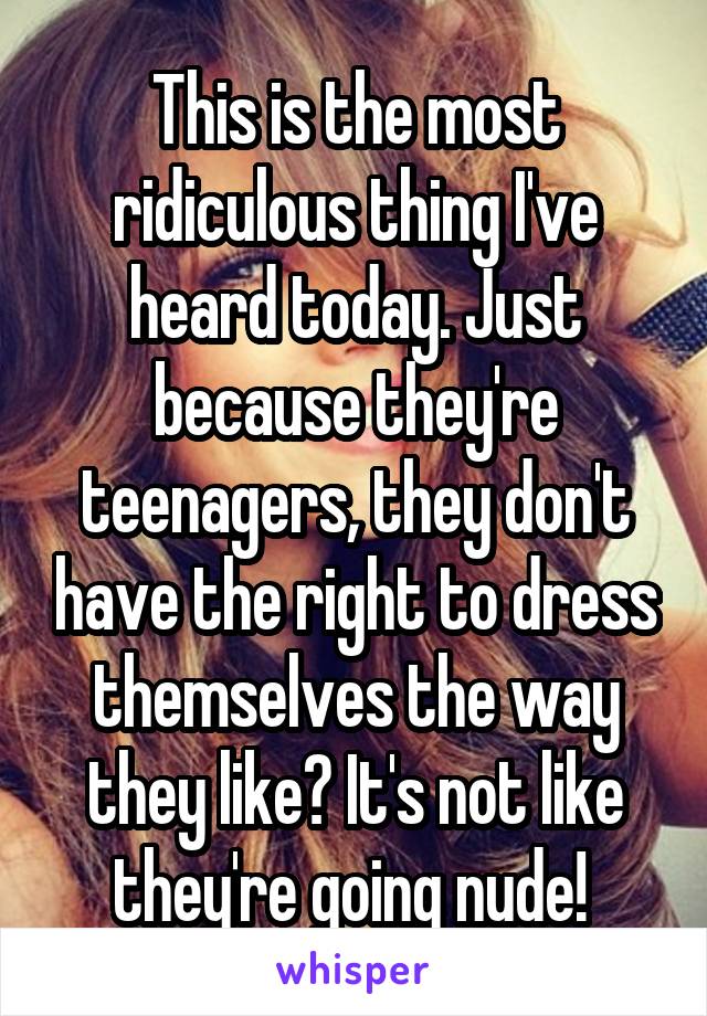 This is the most ridiculous thing I've heard today. Just because they're teenagers, they don't have the right to dress themselves the way they like? It's not like they're going nude! 