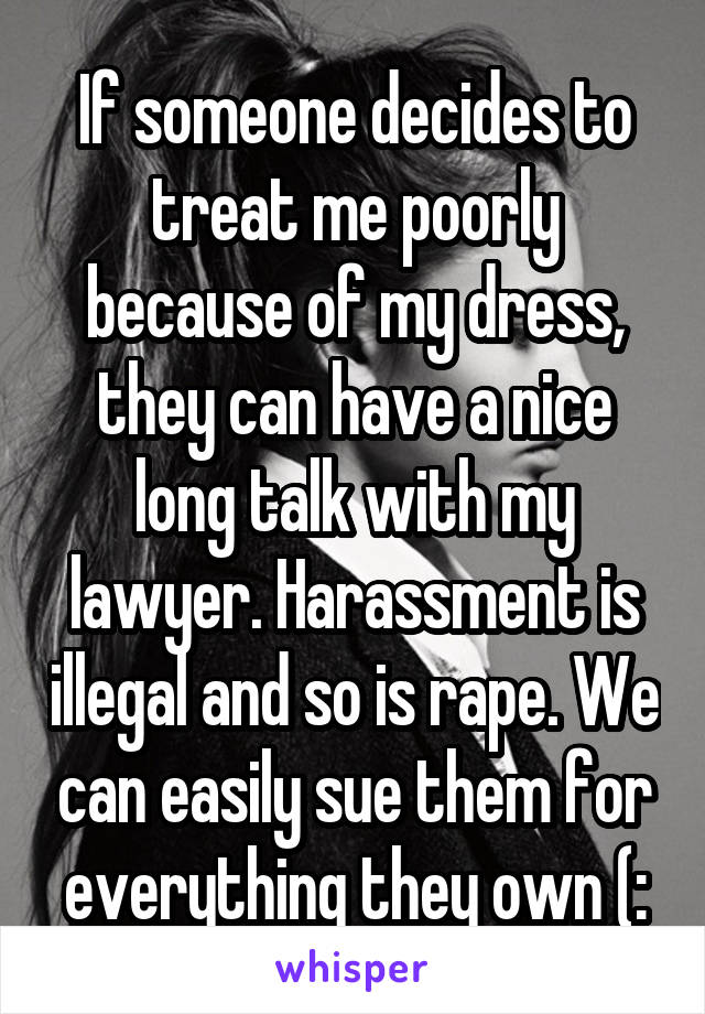 If someone decides to treat me poorly because of my dress, they can have a nice long talk with my lawyer. Harassment is illegal and so is rape. We can easily sue them for everything they own (: