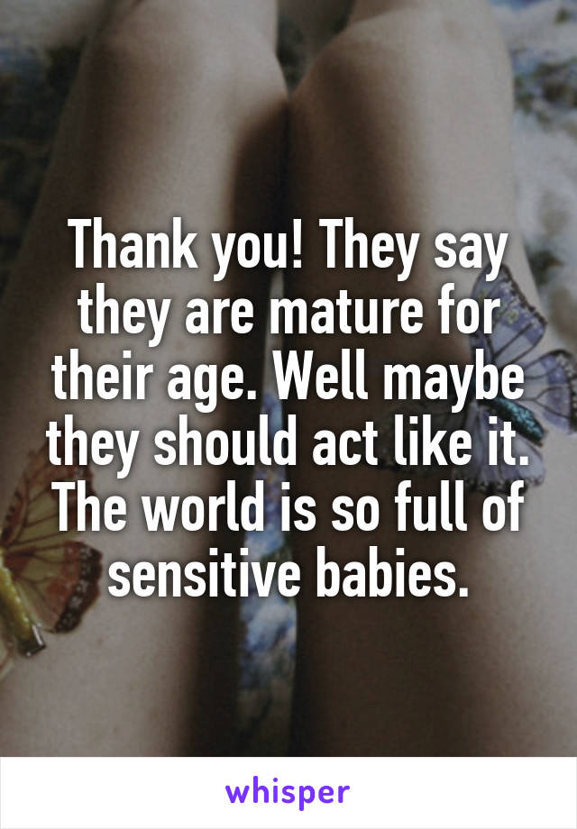 Thank you! They say they are mature for their age. Well maybe they should act like it. The world is so full of sensitive babies.