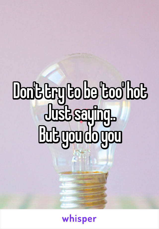 Don't try to be 'too' hot
Just saying..
But you do you