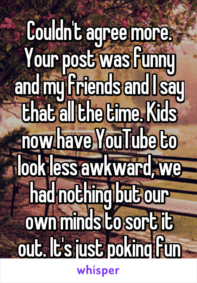 Couldn't agree more. Your post was funny and my friends and I say that all the time. Kids now have YouTube to look less awkward, we had nothing but our own minds to sort it out. It's just poking fun