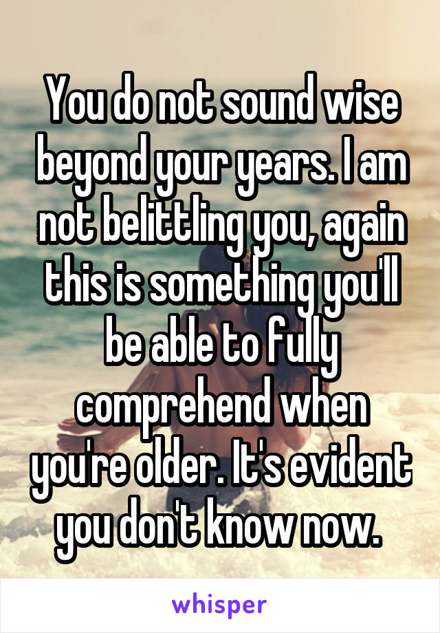 You do not sound wise beyond your years. I am not belittling you, again this is something you'll be able to fully comprehend when you're older. It's evident you don't know now. 