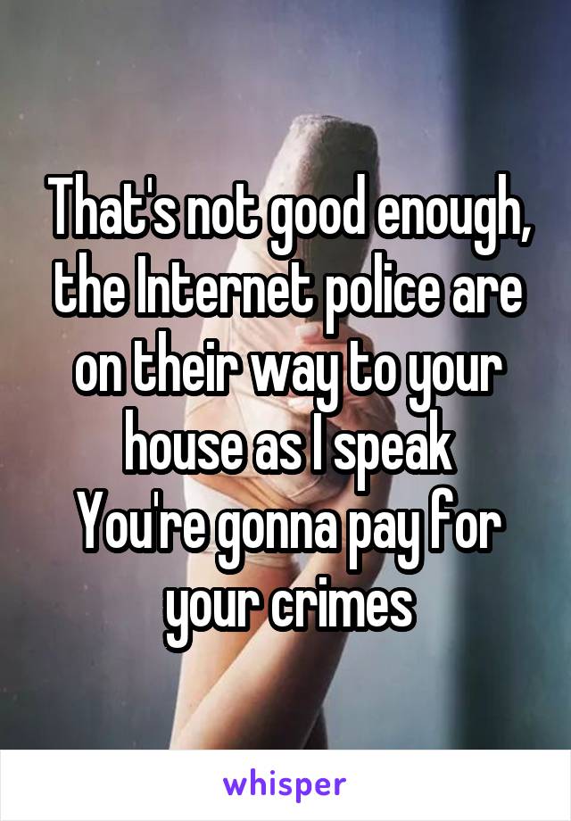 That's not good enough, the Internet police are on their way to your house as I speak
You're gonna pay for your crimes