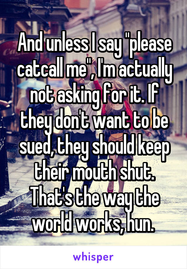 And unless I say "please catcall me", I'm actually not asking for it. If they don't want to be sued, they should keep their mouth shut. That's the way the world works, hun. 