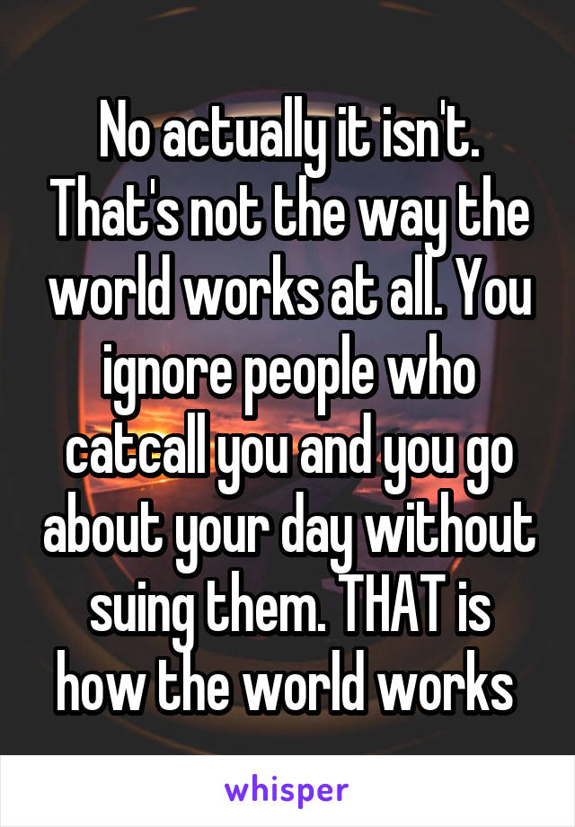 No actually it isn't. That's not the way the world works at all. You ignore people who catcall you and you go about your day without suing them. THAT is how the world works 