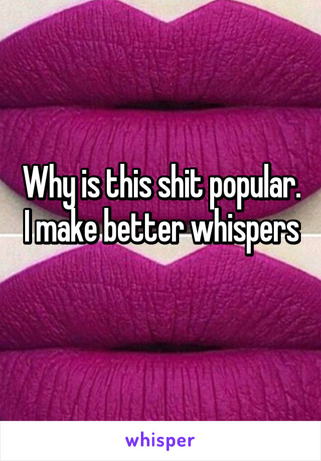 Why is this shit popular. I make better whispers 