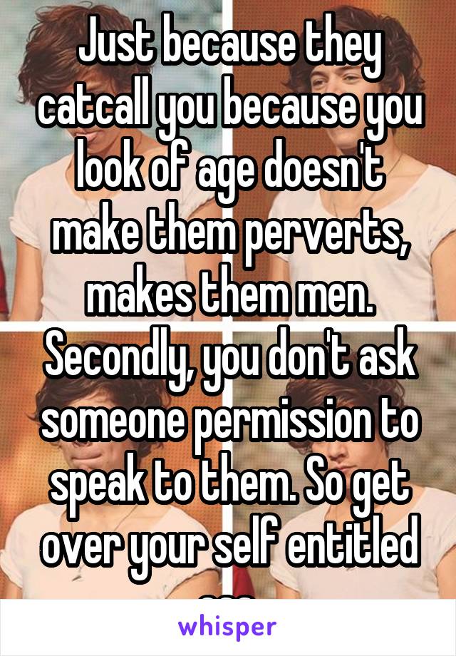 Just because they catcall you because you look of age doesn't make them perverts, makes them men. Secondly, you don't ask someone permission to speak to them. So get over your self entitled ass 