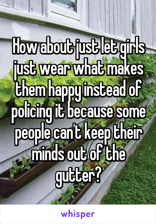 How about just let girls just wear what makes them happy instead of policing it because some people can't keep their minds out of the gutter?