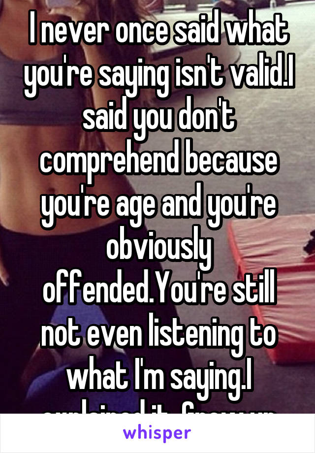 I never once said what you're saying isn't valid.I said you don't comprehend because you're age and you're obviously offended.You're still not even listening to what I'm saying.I explained it. Grow up