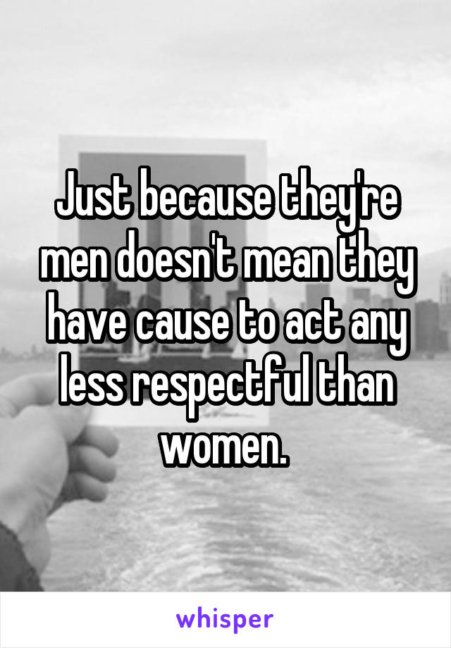 Just because they're men doesn't mean they have cause to act any less respectful than women. 