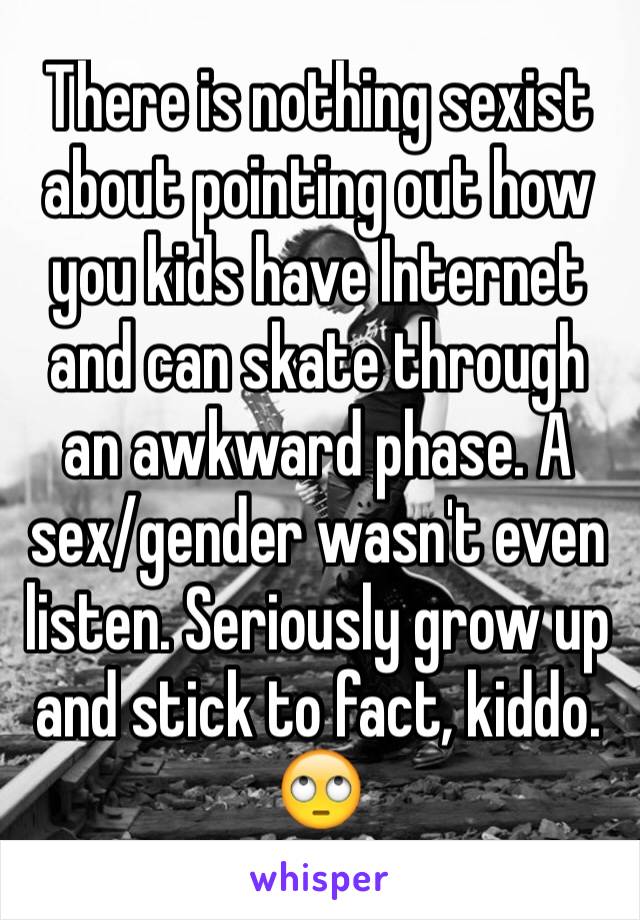 There is nothing sexist about pointing out how you kids have Internet and can skate through an awkward phase. A sex/gender wasn't even listen. Seriously grow up and stick to fact, kiddo. 🙄