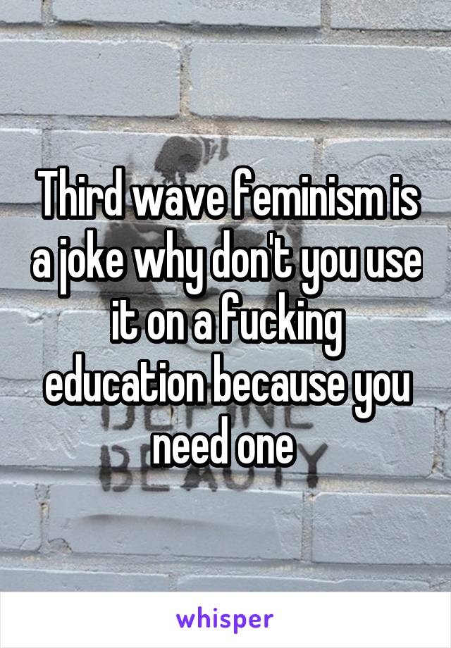 Third wave feminism is a joke why don't you use it on a fucking education because you need one 