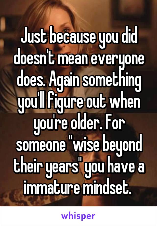 Just because you did doesn't mean everyone does. Again something you'll figure out when you're older. For someone "wise beyond their years" you have a immature mindset. 