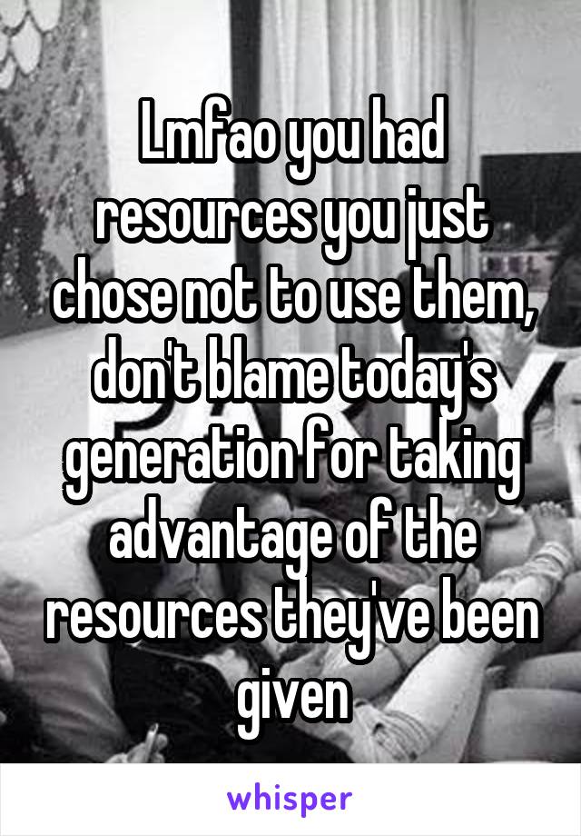 Lmfao you had resources you just chose not to use them, don't blame today's generation for taking advantage of the resources they've been given