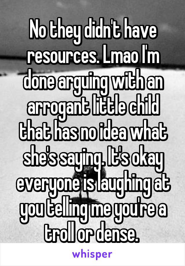 No they didn't have resources. Lmao I'm done arguing with an arrogant little child that has no idea what she's saying. It's okay everyone is laughing at you telling me you're a troll or dense. 