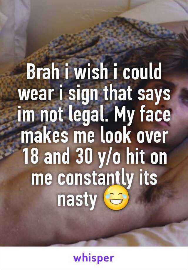 Brah i wish i could wear i sign that says im not legal. My face makes me look over 18 and 30 y/o hit on me constantly its nasty 😂