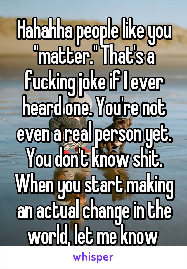 Hahahha people like you "matter." That's a fucking joke if I ever heard one. You're not even a real person yet. You don't know shit. When you start making an actual change in the world, let me know 