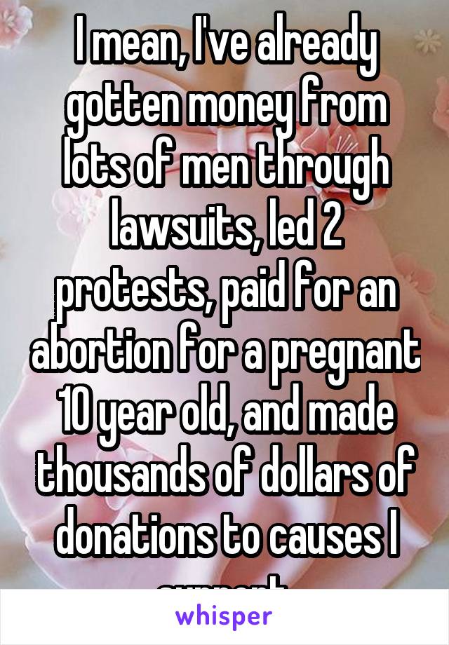 I mean, I've already gotten money from lots of men through lawsuits, led 2 protests, paid for an abortion for a pregnant 10 year old, and made thousands of dollars of donations to causes I support.